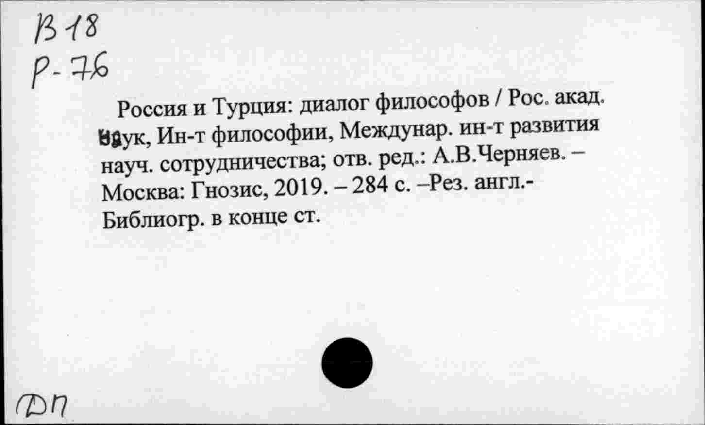 ﻿/5-Г»
Россия и Турция: диалог философов / Рос. акад. Вйук, Ин-т философии, Междунар. ин-т развития науч, сотрудничества; отв. ред.: А.В.Черняев. -Москва: Гнозис, 2019. - 284 с. -Рез. англ.-Библиогр. в конце ст.
ф/7